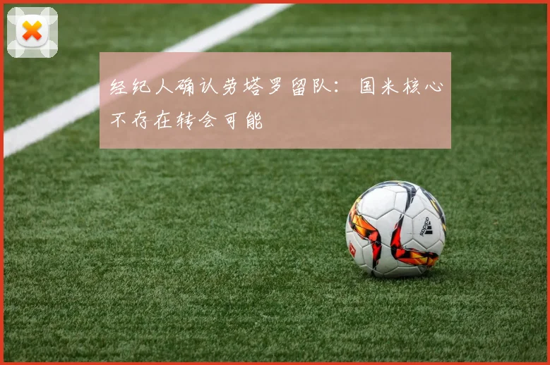 经纪人确认劳塔罗留队:国米核心不存在转会可能