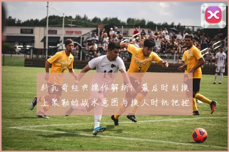 科瓦奇经典操作解析：最后时刻换上聚勒的战术意图与换人时机把控