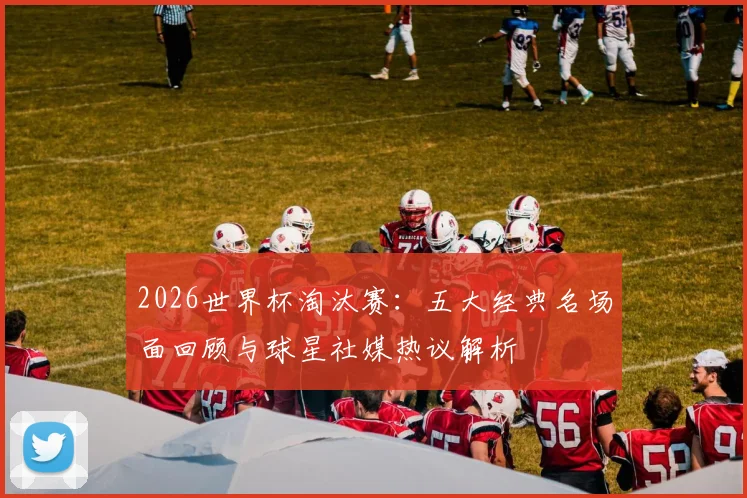 2026世界杯淘汰赛：五大经典名场面回顾与球星社媒热议解析