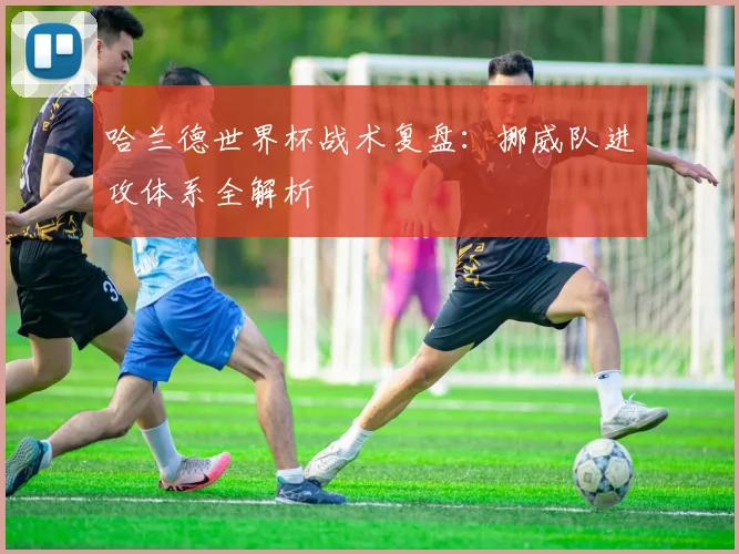 哈兰德世界杯战术复盘:挪威队进攻体系全解析