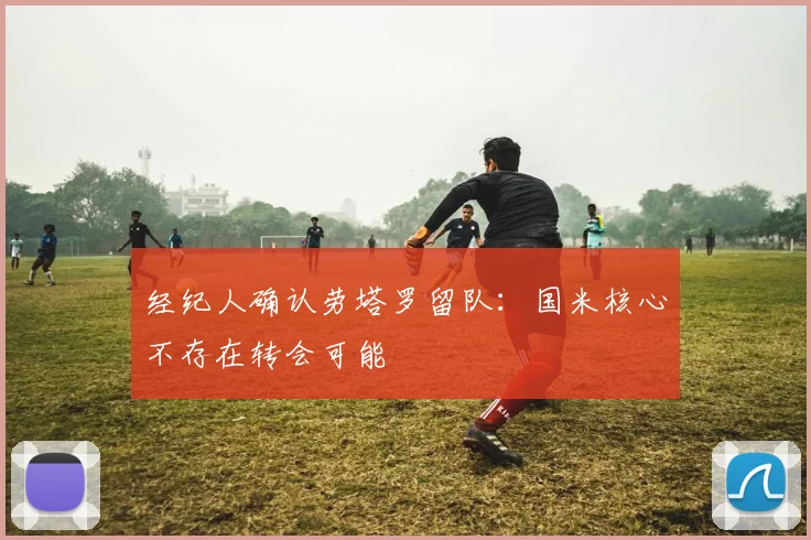 经纪人确认劳塔罗留队：国米核心不存在转会可能