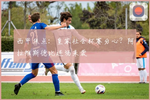 西甲焦点：皇家社会杯赛分心？阿拉维斯德比连场来袭