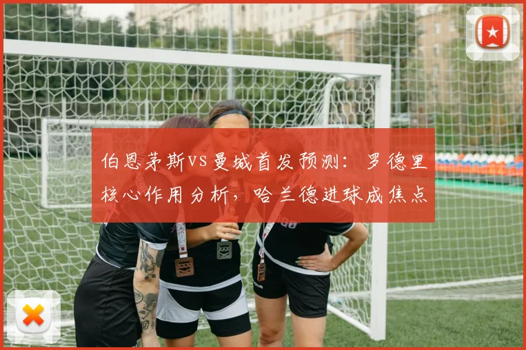 伯恩茅斯vs曼城首发预测:罗德里核心作用分析,哈兰德进球成焦点